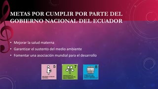 METAS POR CUMPLIR POR PARTE DEL 
GOBIERNO NACIONAL DEL ECUADOR 
• Mejorar la salud materna 
• Garantizar el sustento del medio ambiente 
• Fomentar una asociación mundial para el desarrollo 
 