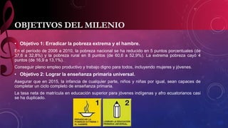 OBJETIVOS DEL MILENIO 
• Objetivo 1: Erradicar la pobreza extrema y el hambre. 
En el período de 2006 a 2010, la pobreza nacional se ha reducido en 5 puntos porcentuales (de 
37,6 a 32,8%) y la pobreza rural en 8 puntos (de 60,6 a 52,9%). La extrema pobreza cayó 4 
puntos (de 16,9 a 13,1%). 
Conseguir pleno empleo productivo y trabajo digno para todos, incluyendo mujeres y jóvenes. 
• Objetivo 2: Lograr la enseñanza primaria universal. 
Asegurar que en 2015, la infancia de cualquier parte, niños y niñas por igual, sean capaces de 
completar un ciclo completo de enseñanza primaria. 
La tasa neta de matrícula en educación superior para jóvenes indígenas y afro ecuatorianos casi 
se ha duplicado. 
 