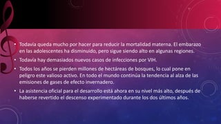 • Todavía queda mucho por hacer para reducir la mortalidad materna. El embarazo 
en las adolescentes ha disminuido, pero sigue siendo alto en algunas regiones. 
• Todavía hay demasiados nuevos casos de infecciones por VIH. 
• Todos los años se pierden millones de hectáreas de bosques, lo cual pone en 
peligro este valioso activo. En todo el mundo continúa la tendencia al alza de las 
emisiones de gases de efecto invernadero. 
• La asistencia oficial para el desarrollo está ahora en su nivel más alto, después de 
haberse revertido el descenso experimentado durante los dos últimos años. 
 