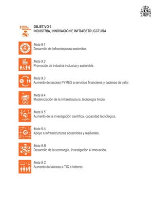 OBJETIVO 9
INDUSTRIA, INNOVACIÓN E INFRAESTRUCCTURA
Meta 9.1
Desarrollo de Infraestructura sostenible.
Meta 9.2
Promoción de industria inclusiva y sostenible.
Meta 9.3
Aumento del acceso PYMES a servicios financieros y cadenas de valor.
Meta 9.4
Modernización de la infraestructura, tecnología limpia.
Meta 9.5
Aumento de la investigación científica, capacidad tecnológica.
Meta 9.A
Apoyo a infraestructuras sostenibles y resilientes.
Meta 9.B
Desarrollo de la tecnología, investigación e innovación.
Meta 9.C
Aumento del acceso a TIC e Internet.
 