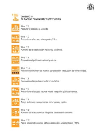 OBJETIVO 11
CIUDADES Y COMUNIDADES SOSTENIBLES
Meta 11.1
Asegurar el acceso a la vivienda.
Meta 11.2
Proporcionar el acceso a transporte público.
Meta 11.3
Aumento de la urbanización inclusiva y sostenible.
Meta 11.4
Protección del patrimonio cultural y natural.
Meta 11. 5
Reducción del número de muertes por desastres y reducción de vulnerabilidad.
Meta 11.6
Reducción del impacto ambiental en ciudades.
Meta 11.7
Proporcionar el acceso a zonas verdes y espacios públicos seguros.
Meta 11.A
Apoyo a vínculos zonas urbanas, periurbanas y rurales.
Meta 11.B
Aumento de la reducción de riesgos de desastres en ciudades.
Meta 11.C
Apoyo a la construcción de edificios sostenibles y resilientes en PMAs.
 