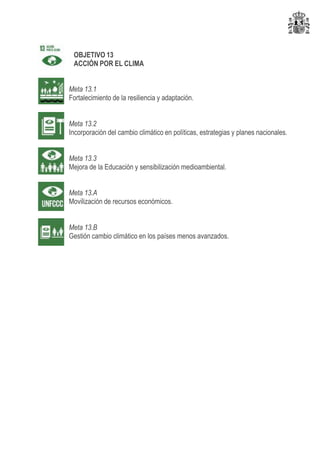 OBJETIVO 13
ACCIÓN POR EL CLIMA
Meta 13.1
Fortalecimiento de la resiliencia y adaptación.
Meta 13.2
Incorporación del cambio climático en políticas, estrategias y planes nacionales.
Meta 13.3
Mejora de la Educación y sensibilización medioambiental.
Meta 13.A
Movilización de recursos económicos.
Meta 13.B
Gestión cambio climático en los países menos avanzados.
 