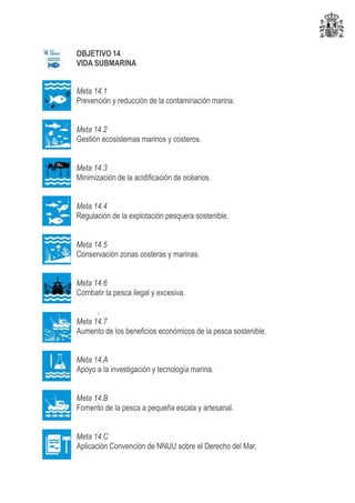 OBJETIVO 14
VIDA SUBMARINA
Meta 14.1
Prevención y reducción de la contaminación marina.
Meta 14.2
Gestión ecosistemas marinos y costeros.
Meta 14.3
Minimización de la acidificación de océanos.
Meta 14.4
Regulación de la explotación pesquera sostenible.
Meta 14.5
Conservación zonas costeras y marinas.
Meta 14.6
Combatir la pesca ilegal y excesiva.
.
Meta 14.7
Aumento de los beneficios económicos de la pesca sostenible.
Meta 14.A
Apoyo a la investigación y tecnología marina.
Meta 14.B
Fomento de la pesca a pequeña escala y artesanal.
Meta 14.C
Aplicación Convención de NNUU sobre el Derecho del Mar.
 
