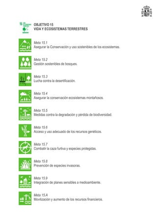 OBJETIVO 15
VIDA Y ECOSISTEMAS TERRESTRES
Meta 15.1
Asegurar la Conservación y uso sostenibles de los ecosistemas.
Meta 15.2
Gestión sostenibles de bosques.
Meta 15.3
Lucha contra la desertificación.
Meta 15.4
Asegurar la conservación ecosistemas montañosos.
Meta 15.5
Medidas contra la degradación y pérdida de biodiversidad.
Meta 15.6
Acceso y uso adecuado de los recursos genéticos.
Meta 15.7
Combatir la caza furtiva y especies protegidas.
Meta 15.8
Prevención de especies invasoras.
Meta 15.9
Integración de planes sensibles a medioambiente.
Meta 15.A
Movilización y aumento de los recursos financieros.
 
