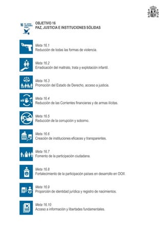 OBJETIVO 16
PAZ, JUSTICIA E INSTITUCIONES SÓLIDAS
Meta 16.1
Reducción de todas las formas de violencia.
Meta 16.2
Erradicación del maltrato, trata y explotación infantil.
Meta 16.3
Promoción del Estado de Derecho, acceso a justicia.
Meta 16.4
Reducción de las Corrientes financieras y de armas ilícitas.
Meta 16.5
Reducción de la corrupción y soborno.
Meta 16.6
Creación de instituciones eficaces y transparentes.
Meta 16.7
Fomento de la participación ciudadana.
Meta 16.8
Fortalecimiento de la participación países en desarrollo en OOII.
Meta 16.9
Proporción de identidad jurídica y registro de nacimientos.
Meta 16.10
Acceso a información y libertades fundamentales.
 