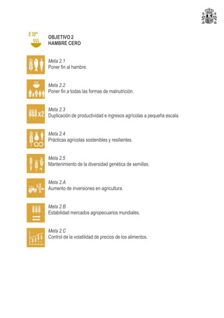 OBJETIVO 2
HAMBRE CERO
Meta 2.1
Poner fin al hambre.
Meta 2.2
Poner fin a todas las formas de malnutrición.
Meta 2.3
Duplicación de productividad e ingresos agrícolas a pequeña escala.
Meta 2.4
Prácticas agrícolas sostenibles y resilientes.
Meta 2.5
Mantenimiento de la diversidad genética de semillas.
Meta 2.A
Aumento de inversiones en agricultura.
Meta 2.B
Estabilidad mercados agropecuarios mundiales.
Meta 2.C
Control de la volatilidad de precios de los alimentos.
 