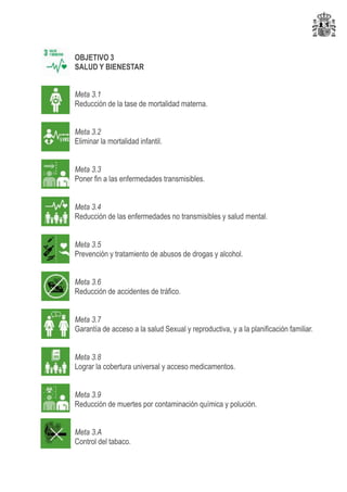 OBJETIVO 3
SALUD Y BIENESTAR
Meta 3.1
Reducción de la tase de mortalidad materna.
Meta 3.2
Eliminar la mortalidad infantil.
Meta 3.3
Poner fin a las enfermedades transmisibles.
Meta 3.4
Reducción de las enfermedades no transmisibles y salud mental.
Meta 3.5
Prevención y tratamiento de abusos de drogas y alcohol.
Meta 3.6
Reducción de accidentes de tráfico.
Meta 3.7
Garantía de acceso a la salud Sexual y reproductiva, y a la planificación familiar.
Meta 3.8
Lograr la cobertura universal y acceso medicamentos.
Meta 3.9
Reducción de muertes por contaminación química y polución.
Meta 3.A
Control del tabaco.
 