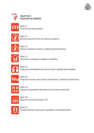 OBJETIVO 5
IGUALDAD DE GÉNERO
Meta 5.1
Poner fin a la discriminación.
Meta 5.2
Eliminar todas las formas de violencia de género.
Meta 5.3
Eliminar matrimonio infantil y mutilación genital femenina.
Meta 5.4
Reconocer el trabajo de cuidados y doméstico.
Meta 5.5
Asegurar la participación plena de la mujer e igualdad oportunidades.
Meta 5.6
Asegurar el acceso salud sexual y reproductiva y derechos reproductivos.
Meta 5.A
Asegurar la igualdad de derechos a los recursos económicos.
Meta 5.B
Mejorar el uso de tecnología y TIC.
Meta 5.C
Aprobar políticas y leyes para la igualdad y el empoderamiento.
 