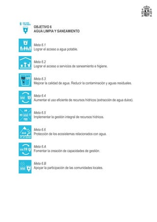 OBJETIVO 6
AGUA LIMPIA Y SANEAMIENTO
Meta 6.1
Lograr el acceso a agua potable.
Meta 6.2
Lograr el acceso a servicios de saneamiento e higiene.
Meta 6.3
Mejorar la calidad de agua. Reducir la contaminación y aguas residuales.
Meta 6.4
Aumentar el uso eficiente de recursos hídricos (extracción de agua dulce).
Meta 6.5
Implementar la gestión integral de recursos hídricos.
Meta 6.6
Protección de los ecosistemas relacionados con agua.
Meta 6.A
Fomentar la creación de capacidades de gestión.
Meta 6.B
Apoyar la participación de las comunidades locales.
 