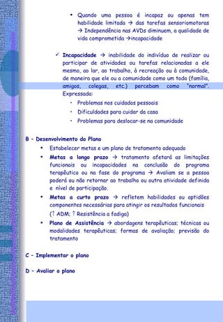 Quando uma pessoa é incapaz ou apenas tem habilidade limitada    das tarefas sensoriomotoras    Independência nas AVDs diminuem, a qualidade de vida comprometida   incapacidade Incapacidade    inabilidade do indivíduo de realizar ou participar de atividades ou tarefas relacionadas a ele mesmo, ao lar, ao trabalho, à recreação ou à comunidade, de maneira que ele ou a comunidade como um todo (família, amigos, colegas, etc.) percebam como “normal”. Expressada: Problemas nos cuidados pessoais Dificuldades para cuidar da casa Problemas para deslocar-se na comunidade  B – Desenvolvimento do Plano   Estabelecer metas e um plano de tratamento adequado Metas a longo prazo    tratamento afetará as limitações funcionais ou incapacidades na conclusão do programa terapêutico ou na fase do programa    Avaliam se a pessoa poderá ou não retornar ao trabalho ou outra atividade definida e  nível de participação. Metas a curto prazo    refletem habilidades ou aptidões componentes necessárias para atingir os resultados funcionais  (   ADM;    Resistência a fadiga) Plano de Assistência    abordagens terapêuticas; técnicas ou modalidades terapêuticas; formas de avaliação; previsão do tratamento C – Implementar o plano D – Avaliar o plano 
