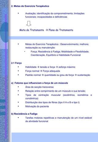 2. Metas do Exercício Terapêutico Avaliação; identificação do comprometimento; limitações funcionais; incapacidades e deficiências   Metas do Exercício Terapêutico : Desenvolvimento; melhora; restauração ou manutenção: Força; Resistência à Fadiga; Mobilidade e Flexibilidade; Coordenação, Equilíbrio e Habilidade Funcional 2.1 Força Habilidade    tensão e força    esforço máximo Força normal    Força adequada Padrão normal    quantidade ou grau de força    sustentação a)  Fatores que influenciam a força de um músculo Área de secção transversa; Relação entre comprimento de um músculo e sua tensão; Tipos de contração muscular (excêntrica, isométrica e concêntrica) Distribuição dos tipos de fibras (tipo II A e B e tipo I) Motivação do paciente b) Resistência a Fadiga Tarefas motoras repetitivas e manutenção de um nível estável de atividade funcional Meta do Tratamento    Plano do Tratamento 