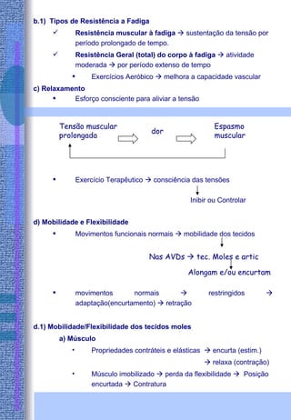 b.1)  Tipos de Resistência a Fadiga Resistência muscular à fadiga    sustentação da tensão por período prolongado de tempo. Resistência Geral (total) do corpo à fadiga    atividade moderada    por período extenso de tempo Exercícios Aeróbico    melhora a capacidade vascular c) Relaxamento Esforço consciente para aliviar a tensão Exercício Terapêutico    consciência das tensões   Inibir ou Controlar d) Mobilidade e Flexibilidade Movimentos funcionais normais    mobilidade dos tecidos  movimentos normais    restringidos    adaptação(encurtamento)    retração d.1) Mobilidade/Flexibilidade dos tecidos moles a) Músculo Propriedades contráteis e elásticas    encurta (estim.)      relaxa (contração) Músculo imobilizado    perda da flexibilidade     Posição encurtada    Contratura Tensão muscular prolongada dor Espasmo muscular Nas AVDs    tec. Moles e artic Alongam e/ou encurtam 