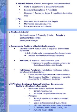 b) Tecido Conectivo    malha de colágeno e substância matricial Inerte    pouco flexível    alongamento mantido Encurtamento adaptativo    imobilidade Cicatrizes    forma mais densa    imobilidade dos tecidos mole c) Pele Movimento normal    mobilidade da pele Movimentos passivos e/ou ativos Retrações    limitar a mobilidade e) Mobilidade Articular Movimento normal    Frouxidão Articular:  Rotação e Deslizamentos normais Restrição    limitação e) Coordenação, Equilíbrio e Habilidades Funcionais Coordenação     músculo certo    seqüência e intensidade apropriada    SNC – iniciar, guiar e guardar padrões de movimentos Base do movimento harmonioso e eficiente Equilíbrio    manter o C.G na base de suporte    manter uma posição no espaço ou mover-se de modo controlado e coordenado Habilidades Funcionais:  variedade de habilidades motoras para funcionar independentes Os três são interdependentes    sistema sensorial Coordenação e Equilíbrio    presentes    aprenda desempenhe    habilidades funcionais e.1) Princípios Gerais para desenvolvimento de Coordenação, Equilíbrio e Habilidades Funcionais Habilidades motoras funcionais dependem: Controle motor normal Habilidade de aprender tarefas notoras Princípios: Repetição constante de poucas atividades motoras Uso de pistas sensoriais (visuais, táteis) Início dos movimentos nos planos anatômicos    movimentos combinados ou diagonais Aumento da velocidade 