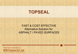 TOPSEAL
FAST & COST EFFECTIVE
Alternative Solution for
ASPHALT / PAVED SURFACES

Presented and Marketed by:

SPM Projects Pvt. Ltd.

Source for Innovative Building Solutions

 