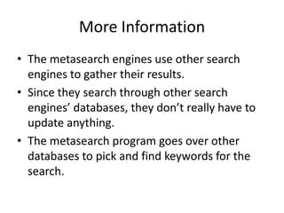 More Information
• The metasearch engines use other search
  engines to gather their results.
• Since they search through other search
  engines’ databases, they don’t really have to
  update anything.
• The metasearch program goes over other
  databases to pick and find keywords for the
  search.
 