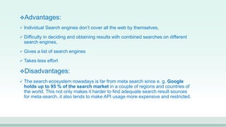 Advantages:
 Individual Search engines don’t cover all the web by themselves,
 Difficulty in deciding and obtaining results with combined searches on different
search engines,
 Gives a list of search engines
 Takes less effort
Disadvantages:
 The search ecosystem nowadays is far from meta search since e. g. Google
holds up to 95 % of the search market in a couple of regions and countries of
the world. This not only makes it harder to find adequate search result sources
for meta-search, it also tends to make API usage more expensive and restricted.
 
