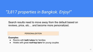 “3,817 properties in Bangkok. Enjoy!”
21
Examples:
● Rooms with bath tubes for families
● Hotels with great roof-top bars for young couples
Search results need to move away from the default based on
reviews, price, etc… and become more personalized.
PERSONALIZATION
 