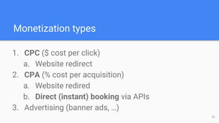 Monetization types
1. CPC ($ cost per click)
a. Website redirect
2. CPA (% cost per acquisition)
a. Website redired
b. Direct (instant) booking via APIs
3. Advertising (banner ads, …)
31
 