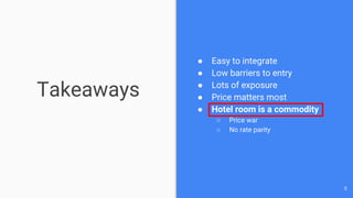 Takeaways
● Easy to integrate
● Low barriers to entry
● Lots of exposure
● Price matters most
● Hotel room is a commodity
○ Price war
○ No rate parity
5
 