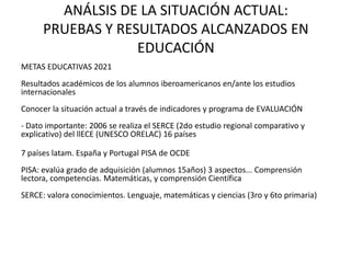 ANÁLSIS DE LA SITUACIÓN ACTUAL:
      PRUEBAS Y RESULTADOS ALCANZADOS EN
                   EDUCACIÓN
METAS EDUCATIVAS 2021
Resultados académicos de los alumnos iberoamericanos en/ante los estudios
internacionales
Conocer la situación actual a través de indicadores y programa de EVALUACIÓN
- Dato importante: 2006 se realiza el SERCE (2do estudio regional comparativo y
explicativo) del llECE (UNESCO ORELAC) 16 países

7 países latam. España y Portugal PISA de OCDE
PISA: evalúa grado de adquisición (alumnos 15años) 3 aspectos... Comprensión
lectora, competencias. Matemáticas, y comprensión Científica
SERCE: valora conocimientos. Lenguaje, matemáticas y ciencias (3ro y 6to primaria)
 