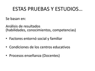 ESTAS PRUEBAS Y ESTUDIOS…
Se basan en:
Análisis de resultados
(habilidades, conocimientos, competencias)

• Factores entornó social y familiar

• Condiciones de los centros educativos

• Procesos enseñanza (Docentes)
 