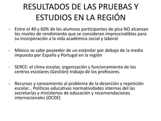 RESULTADOS DE LAS PRUEBAS Y
          ESTUDIOS EN LA REGIÓN
- Entre el 40 y 60% de los alumnos participantes de pisa NO alcanzan
  los niveles de rendimiento que se consideran imprescindibles para
  su incorporación a la vida académica social y laboral

- México se sabe poseedor de un estándar por debajo de la media
  impuesta por España y Portugal en la región

- SERCE: el clima escolar, organización y funcionamiento de los
  centros escolares (Gestión) trabajo de los profesores.

- Recursos y saneamiento al problema de la deserción y repetición
  escolar... Políticas educativas normatividades internas del las
  secretarías y ministerios de educación y recomendaciones
  internacionales (OCDE)
 