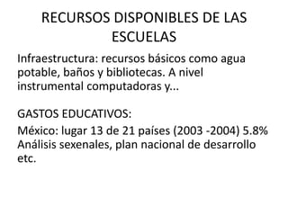 RECURSOS DISPONIBLES DE LAS
            ESCUELAS
Infraestructura: recursos básicos como agua
potable, baños y bibliotecas. A nivel
instrumental computadoras y...

GASTOS EDUCATIVOS:
México: lugar 13 de 21 países (2003 -2004) 5.8%
Análisis sexenales, plan nacional de desarrollo
etc.
 