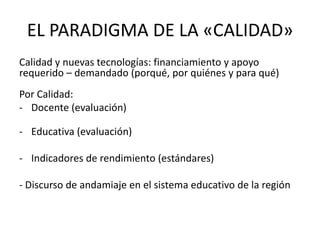 EL PARADIGMA DE LA «CALIDAD»
Calidad y nuevas tecnologías: financiamiento y apoyo
requerido – demandado (porqué, por quiénes y para qué)
Por Calidad:
- Docente (evaluación)

- Educativa (evaluación)

- Indicadores de rendimiento (estándares)

- Discurso de andamiaje en el sistema educativo de la región
 