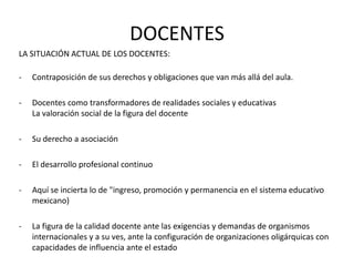 DOCENTES
LA SITUACIÓN ACTUAL DE LOS DOCENTES:

-   Contraposición de sus derechos y obligaciones que van más allá del aula.

-   Docentes como transformadores de realidades sociales y educativas
    La valoración social de la figura del docente

-   Su derecho a asociación

-   El desarrollo profesional continuo

-   Aquí se incierta lo de "ingreso, promoción y permanencia en el sistema educativo
    mexicano)

-   La figura de la calidad docente ante las exigencias y demandas de organismos
    internacionales y a su ves, ante la configuración de organizaciones oligárquicas con
    capacidades de influencia ante el estado
 