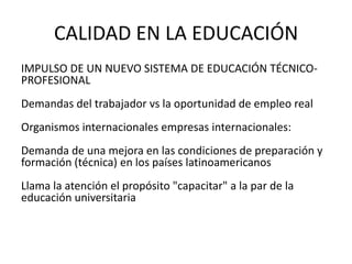 CALIDAD EN LA EDUCACIÓN
IMPULSO DE UN NUEVO SISTEMA DE EDUCACIÓN TÉCNICO-
PROFESIONAL
Demandas del trabajador vs la oportunidad de empleo real
Organismos internacionales empresas internacionales:
Demanda de una mejora en las condiciones de preparación y
formación (técnica) en los países latinoamericanos
Llama la atención el propósito "capacitar" a la par de la
educación universitaria
 