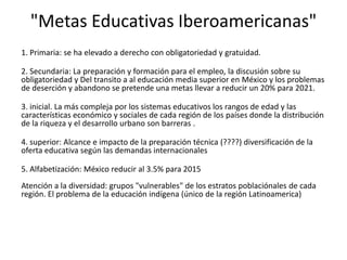 "Metas Educativas Iberoamericanas"
1. Primaria: se ha elevado a derecho con obligatoriedad y gratuidad.

2. Secundaria: La preparación y formación para el empleo, la discusión sobre su
obligatoriedad y Del transito a al educación media superior en México y los problemas
de deserción y abandono se pretende una metas llevar a reducir un 20% para 2021.

3. inicial. La más compleja por los sistemas educativos los rangos de edad y las
características económico y sociales de cada región de los países donde la distribución
de la riqueza y el desarrollo urbano son barreras .

4. superior: Alcance e impacto de la preparación técnica (????) diversificación de la
oferta educativa según las demandas internacionales

5. Alfabetización: México reducir al 3.5% para 2015
Atención a la diversidad: grupos "vulnerables" de los estratos poblaciónales de cada
región. El problema de la educación indígena (único de la región Latinoamerica)
 