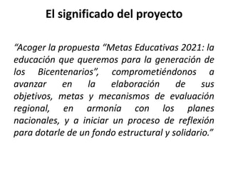 El significado del proyecto

“Acoger la propuesta “Metas Educativas 2021: la
educación que queremos para la generación de
los Bicentenarios”, comprometiéndonos a
avanzar     en    la    elaboración     de     sus
objetivos, metas y mecanismos de evaluación
regional, en armonía con los planes
nacionales, y a iniciar un proceso de reflexión
para dotarle de un fondo estructural y solidario.”
 