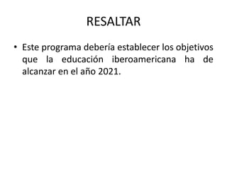 RESALTAR
• Este programa debería establecer los objetivos
  que la educación iberoamericana ha de
  alcanzar en el año 2021.
 