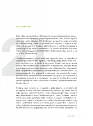 9PRESENTACIÓN
PRESENTACIÓN
El día 18 de mayo de 2008, en El Salvador, los ministros de Educación iberoameri-
canos adoptaron una decisión que puede ya considerarse como histórica: impulsar
el proyecto «Metas Educativas 2021: la educación que queremos para la generación
de los Bicentenarios». La elección del momento no fue casual. El proyecto se pre-
sentó en la antesala de la década de los Bicentenarios de las independencias de la
gran mayoría de los países iberoamericanos, y lo hizo con la intención de aprove-
char la motivación que una efeméride histórica de tal magnitud iba a generar en las
sociedades iberoamericanas.
Sus objetivos eran enormemente ambiciosos: mejorar la calidad y la equidad en la
educación para hacer frente a la pobreza y a la desigualdad y, de esta forma, favo-
recer la inclusión social. Se trataba de abordar con decisión, y de una vez y para
siempre, retos aún no resueltos: analfabetismo, abandono escolar temprano, trabajo
infantil, bajo rendimiento de los alumnos y escasa calidad de la oferta educativa pú-
blica. Y se pretendía hacerlo con la voluntad de enfrentarse, al mismo tiempo, a las
demandas exigentes de la sociedad de la información y del conocimiento: incorpo-
ración de las TIC en la enseñanza y en el aprendizaje, apuesta por la innovación y
la creatividad, desarrollo de la investigación y del progreso científico. Era necesario
caminar deprisa y con valentía para estar en los primeros vagones del tren de la his-
toria del siglo XXI.
Desde su origen pensamos que el proyecto no podía reducirse a la formulación de
un conjunto de metas educativas, por necesarias y oportunas que fueran, sino que
debía apuntar a las transformaciones sociales insoslayables para hacer posible el
éxito del esfuerzo educativo. Consideramos que era preciso, entonces, colaborar
con los países para el logro de sus metas e impulsar un conjunto compartido de pro-
gramas de acción que les ayudaran en sus objetivos. Una educación más justa exige
mayor equidad social y mayor nivel cultural, aspiración que si bien se extiende a
toda la ciudadanía, pretende orientarse especialmente hacia aquellos colectivos tan-
tos años olvidados: los grupos originarios, los afrodescendientes, las mujeres y las
0 DOCUMENTO FINAL 17.8:METAS 2021 17/8/10 13:14 Página 9
 
