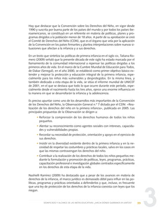 3
Hay que destacar que la Convención sobre los Derechos del Niño, en vigor desde
1990 y suscrita por buena parte de los países del mundo y por todos los países ibe-
roamericanos, se constituyó en un referente en materia de políticas, planes y pro-
gramas dirigidos a la población menor de 18 años. A partir de su aprobación se creó
el Comité de Derechos del Niño (CDN), que es el órgano que vela por la aplicación
de la Convención en los países firmantes y plantea interpretaciones sobre nuevas si-
tuaciones que afectan a la infancia y a sus derechos.
En un texto que sintetiza las políticas de primera infancia en el siglo XXI, Tatiana Ro-
mero (2009) señaló que la presente década de este siglo ha estado marcada por el
llamamiento de la comunidad internacional a repensar las políticas dirigidas a los
primeros años de vida. En el marco de la Cumbre Mundial de Educación para Todos,
de Dakar (Senegal), en el año 2000, se estableció como primer objetivo básico ex-
tender y mejorar la protección y educación integral de la primera infancia, espe-
cialmente para los niños más vulnerables y desprotegidos. En la misma línea, y
también dedicado a esta etapa de la vida, se sitúa el informe mundial de UNICEF
de 2001, en el que se destaca que todo lo que ocurre durante este período, espe-
cialmente desde el nacimiento hasta los tres años, ejerce una enorme influencia en
la manera en que se desarrollarán la infancia y la adolescencia.
Es preciso apuntar como uno de los desarrollos más importantes de la Convención
de los Derechos del Niño, la Observación General n.º 7 dictada por el CDN: «Rea-
lización de los derechos del niño en la primera infancia», publicada en 2005. Las
principales propuestas de la Observación se dirigen a:
• Reforzar la comprensión de los derechos humanos de todos los niños
pequeños.
• Alentar su reconocimiento como agentes sociales con intereses, capacida-
des y vulnerabilidades propias.
• Recordar su necesidad de protección, orientación y apoyo en el ejercicio de
sus derechos.
• Insistir en la diversidad existente dentro de la primera infancia y en la ne-
cesidad de respetar las costumbres y prácticas locales, salvo en los casos en
que las mismas contravengan los derechos del niño.
• Contribuir a la realización de los derechos de todos los niños pequeños me-
diante la formulación y promoción de políticas, leyes, programas, prácticas,
capacitación profesional e investigación globales centrados específicamente
en los derechos de esta etapa de la vida.
Nashielli Ramírez (2009) ha destacado que a pesar de los avances en materia de
derechos de la infancia, el marco jurídico es demasiado débil para influir en las po-
líticas, programas y prácticas orientadas a defenderlos y que, incluso, es frecuente
que una ley de protección de los derechos de la infancia coexista con leyes que los
niegan.
99SIGNIFICADO Y ALCANCE DE LAS METAS EDUCATIVAS: ¿HACIA DÓNDE QUEREMOS IR JUNTOS?
0 DOCUMENTO FINAL 17.8:METAS 2021 17/8/10 13:15 Página 99
 