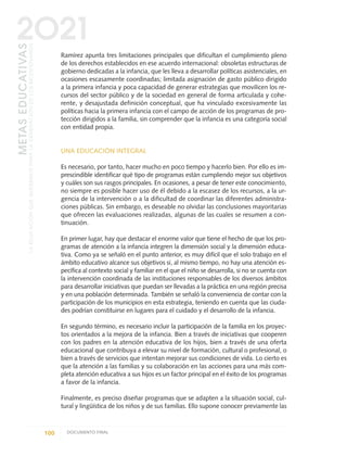 Ramírez apunta tres limitaciones principales que dificultan el cumplimiento pleno
de los derechos establecidos en ese acuerdo internacional: obsoletas estructuras de
gobierno dedicadas a la infancia, que les lleva a desarrollar políticas asistenciales, en
ocasiones escasamente coordinadas; limitada asignación de gasto público dirigido
a la primera infancia y poca capacidad de generar estrategias que movilicen los re-
cursos del sector público y de la sociedad en general de forma articulada y cohe-
rente, y desajustada definición conceptual, que ha vinculado excesivamente las
políticas hacia la primera infancia con el campo de acción de los programas de pro-
tección dirigidos a la familia, sin comprender que la infancia es una categoría social
con entidad propia.
UNA EDUCACIÓN INTEGRAL
Es necesario, por tanto, hacer mucho en poco tiempo y hacerlo bien. Por ello es im-
prescindible identificar qué tipo de programas están cumpliendo mejor sus objetivos
y cuáles son sus rasgos principales. En ocasiones, a pesar de tener este conocimiento,
no siempre es posible hacer uso de él debido a la escasez de los recursos, a la ur-
gencia de la intervención o a la dificultad de coordinar las diferentes administra-
ciones públicas. Sin embargo, es deseable no olvidar las conclusiones mayoritarias
que ofrecen las evaluaciones realizadas, algunas de las cuales se resumen a con-
tinuación.
En primer lugar, hay que destacar el enorme valor que tiene el hecho de que los pro-
gramas de atención a la infancia integren la dimensión social y la dimensión educa-
tiva. Como ya se señaló en el punto anterior, es muy difícil que el solo trabajo en el
ámbito educativo alcance sus objetivos si, al mismo tiempo, no hay una atención es-
pecífica al contexto social y familiar en el que el niño se desarrolla, si no se cuenta con
la intervención coordinada de las instituciones responsables de los diversos ámbitos
para desarrollar iniciativas que puedan ser llevadas a la práctica en una región precisa
y en una población determinada. También se señaló la conveniencia de contar con la
participación de los municipios en esta estrategia, teniendo en cuenta que las ciuda-
des podrían constituirse en lugares para el cuidado y el desarrollo de la infancia.
En segundo término, es necesario incluir la participación de la familia en los proyec-
tos orientados a la mejora de la infancia. Bien a través de iniciativas que cooperen
con los padres en la atención educativa de los hijos, bien a través de una oferta
educacional que contribuya a elevar su nivel de formación, cultural o profesional, o
bien a través de servicios que intentan mejorar sus condiciones de vida. Lo cierto es
que la atención a las familias y su colaboración en las acciones para una más com-
pleta atención educativa a sus hijos es un factor principal en el éxito de los programas
a favor de la infancia.
Finalmente, es preciso diseñar programas que se adapten a la situación social, cul-
tural y lingüística de los niños y de sus familias. Ello supone conocer previamente las
100 DOCUMENTO FINAL
METASEDUCATIVAS
LAEDUCACIÓNQUEQUEREMOSPARALAGENERACIÓNDELOSBICENTENARIOS
2O21
0 DOCUMENTO FINAL 17.8:METAS 2021 17/8/10 13:15 Página 100
 