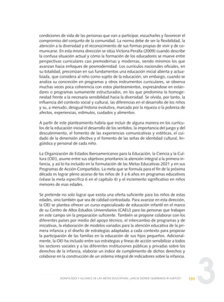 3
condiciones de vida de las personas que van a participar, escucharles y favorecer el
compromiso del conjunto de la comunidad. La norma debe de ser la flexibilidad, la
atención a la diversidad y el reconocimiento de sus formas propias de vivir y de co-
municarse. En esta misma dirección se sitúa Victoria Peralta (2009) cuando describe
la confusa situación actual y cómo la formación de los educadores se mueve entre
perspectivas curriculares casi premodernas y modernas, siendo mínimos los que
avanzan hacia enfoques de posmodernidad. Los currículos nacionales oficiales, en
su totalidad, preconizan en sus fundamentos una educación inicial abierta y actua-
lizada, que considera al niño como sujeto de la educación; sin embargo, cuando se
analiza su concreción en programas y otros instrumentos curriculares, se observa
muchas veces poca coherencia con estos planteamientos, expresándose en están-
dares o programas sumamente estructurados, en los que predomina la homoge-
neidad frente a la necesaria sensibilidad hacia la diversidad. Se olvida, por tanto, la
influencia del contexto social y cultural, las diferencias en el desarrollo de los niños
y su, a menudo, desigual historia evolutiva, marcada por la riqueza o la pobreza de
afectos, experiencias, estímulos, cuidados y alimentos.
A partir de este planteamiento habría que incluir de alguna manera en los currícu-
los de la educación inicial el desarrollo de los sentidos, la importancia del juego y del
descubrimiento, el fomento de las experiencias comunicativas y estéticas, el cui-
dado de la dimensión afectiva y el fomento de las señas de identidad cultural, lin-
güística y personal de cada niño.
La Organización de Estados Iberoamericanos para la Educación, la Ciencia y la Cul-
tura (OEI), asume entre sus objetivos prioritarios la atención integral a la primera in-
fancia, y así lo ha incluido en la formulación de las Metas Educativas 2021 y en sus
Programas de Acción Compartidos. La meta que se formula para el fin de la próxima
década es lograr pleno acceso de los niños de 3 a 6 años en programas educativos
(véase la meta específica 6 en el capítulo 4) y el incremento significativo en niños
menores de esas edades.
Se pretende no solo lograr que exista una oferta suficiente para los niños de estas
edades, sino también que sea de calidad contrastada. Para avanzar en esta dirección,
la OEI se plantea ofrecer un curso especializado de educación infantil en el marco
de su Centro de Altos Estudios Universitarios (CAEU) para las personas que trabajan
en este campo sin la preparación suficiente. También se propone colaborar con los
diferentes países por medio del apoyo técnico, el intercambio de programas y de
iniciativas, la elaboración de modelos variados para la atención educativa de la pri-
mera infancia y el diseño de estrategias adaptadas a cada contexto para propiciar
la participación de las familias en la educación de sus hijos pequeños. Adicional-
mente, la OEI ha incluido entre sus estrategias y líneas de acción sensibilizar a todos
los sectores sociales y a las diferentes instituciones públicas y privadas sobre los
derechos de la infancia, elaborar un índice de cumplimiento de dichos derechos y
colaborar en la construcción de un sistema integral de indicadores sobre la infancia.
101SIGNIFICADO Y ALCANCE DE LAS METAS EDUCATIVAS: ¿HACIA DÓNDE QUEREMOS IR JUNTOS?
0 DOCUMENTO FINAL 17.8:METAS 2021 17/8/10 13:15 Página 101
 