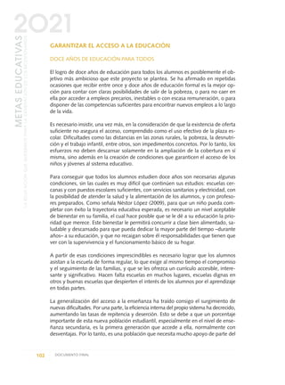 GARANTIZAR EL ACCESO A LA EDUCACIÓN
DOCE AÑOS DE EDUCACIÓN PARA TODOS
El logro de doce años de educación para todos los alumnos es posiblemente el ob-
jetivo más ambicioso que este proyecto se plantea. Se ha afirmado en repetidas
ocasiones que recibir entre once y doce años de educación formal es la mejor op-
ción para contar con claras posibilidades de salir de la pobreza, o para no caer en
ella por acceder a empleos precarios, inestables o con escasa remuneración, o para
disponer de las competencias suficientes para encontrar nuevos empleos a lo largo
de la vida.
Es necesario insistir, una vez más, en la consideración de que la existencia de oferta
suficiente no asegura el acceso, comprendido como el uso efectivo de la plaza es-
colar. Dificultades como las distancias en las zonas rurales, la pobreza, la desnutri-
ción y el trabajo infantil, entre otros, son impedimentos concretos. Por lo tanto, los
esfuerzos no deben descansar solamente en la ampliación de la cobertura en sí
misma, sino además en la creación de condiciones que garanticen el acceso de los
niños y jóvenes al sistema educativo.
Para conseguir que todos los alumnos estudien doce años son necesarias algunas
condiciones, sin las cuales es muy difícil que continúen sus estudios: escuelas cer-
canas y con puestos escolares suficientes, con servicios sanitarios y electricidad, con
la posibilidad de atender la salud y la alimentación de los alumnos, y con profeso-
res preparados. Como señala Néstor López (2009), para que un niño pueda com-
pletar con éxito la trayectoria educativa esperada, es necesario un nivel aceptable
de bienestar en su familia, el cual hace posible que se le dé a su educación la prio-
ridad que merece. Este bienestar le permitirá concurrir a clase bien alimentado, sa-
ludable y descansado para que pueda dedicar la mayor parte del tiempo –durante
años– a su educación, y que no recaigan sobre él responsabilidades que tienen que
ver con la supervivencia y el funcionamiento básico de su hogar.
A partir de esas condiciones imprescindibles es necesario lograr que los alumnos
asistan a la escuela de forma regular, lo que exige al mismo tiempo el compromiso
y el seguimiento de las familias, y que se les ofrezca un currículo accesible, intere-
sante y significativo. Hacen falta escuelas en muchos lugares, escuelas dignas en
otros y buenas escuelas que despierten el interés de los alumnos por el aprendizaje
en todas partes.
La generalización del acceso a la enseñanza ha traído consigo el surgimiento de
nuevas dificultades. Por una parte, la eficiencia interna del propio sistema ha decrecido,
aumentando las tasas de repitencia y deserción. Esto se debe a que un porcentaje
importante de esta nueva población estudiantil, especialmente en el nivel de ense-
ñanza secundaria, es la primera generación que accede a ella, normalmente con
desventajas. Por lo tanto, es una población que necesita mucho apoyo de parte del
102 DOCUMENTO FINAL
METASEDUCATIVAS
LAEDUCACIÓNQUEQUEREMOSPARALAGENERACIÓNDELOSBICENTENARIOS
2O21
0 DOCUMENTO FINAL 17.8:METAS 2021 17/8/10 13:15 Página 102
 