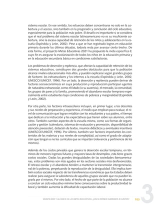 3
sistema escolar. En ese sentido, los esfuerzos deben concentrarse no solo en la co-
bertura y el acceso, sino también en la progresión y conclusión del ciclo educativo,
especialmente para la población más pobre. El desafío es importante si se considera
que el real problema del sistema escolar latinoamericano no es su insuficiente co-
bertura, sino la escasa capacidad de retención de los niños y adolescentes en la es-
cuela (Espíndola y León, 2002). Pese a que se han registrado logros en educación
primaria durante las últimas décadas, todavía resta por avanzar cierto trecho. De
esta forma, el proyecto Metas Educativas 2021 ha propuesto la meta específica 8,
cuyo fin es asegurar la escolarización de todos los niños en la educación primaria y
en la educación secundaria básica en condiciones satisfactorias.
Los problemas de deserción y repitencia, que afectan la capacidad de retención de los
sistemas educativos, constituyen dos grandes obstáculos para que la población
alcance niveles educacionales más altos, y pueden explicarse según grandes grupos
de factores: los extraescolares y los internos a la escuela (Espíndola y León, 2002;
UNESCO/UNICEF, 1996). Por un lado, la deserción y repitencia pueden derivar de
factores socioeconómicos en cuya producción y reproducción participan agentes
de naturaleza extraescolar, como el Estado (o su ausencia), el mercado, la comunidad,
los grupos de pares y la familia, promoviendo el abandono escolar temprano espe-
cialmente entre estudiantes bajo condiciones de pobreza y marginalidad (Espíndola
y León, 2002).
Por otra parte, los factores intraescolares incluyen, en primer lugar, a los docentes
y sus niveles de preparación y experiencia, el modo que emplean para evaluar, el ni-
vel de comunicación que logran entablar con los estudiantes y sus padres, el tiempo
que dedican a la instrucción y las expectativas que tienen sobre sus alumnos, entre
otros. También cuentan aspectos de la escuela misma, como sus formas de organi-
zación y gestión (calendario, sistemas de evaluación y promoción, disponibilidad de
atención preescolar), dotación de textos, insumos didácticos y eventuales incentivos
(UNESCO/UNICEF, 1996). Por último, también son factores importantes los con-
tenidos de las materias y sus niveles de complejidad, así como el grado de adapta-
ción que tengan o no los currículos que se impartan (relevancia y pertinencia de los
mismos).
Además de los costos privados que genera la deserción escolar temprana, en tér-
minos de menores ingresos futuros y mayores tasas de desempleo, esta tiene graves
costos sociales. Dadas las grandes desigualdades de las sociedades iberoamerica-
nas, estos problemas son más agudos en los sectores sociales más desfavorecidos.
El retraso escolar y el abandono tienden a mantener la transmisión intergeneracio-
nal de la pobreza, perpetuando la reproducción de la desigualdad. Ello implica tam-
bién costos sociales respecto de las transferencias económicas que los Estados deben
realizar para asegurar la subsistencia de aquellos grupos sociales que no pueden lo-
grarla por sí mismos. Por otro lado, el hecho de que parte de la población no alcance
a concluir un ciclo educativo mínimo tiene consecuencias sobre la productividad la-
boral y también aumenta la dificultad de capacitación laboral.
103SIGNIFICADO Y ALCANCE DE LAS METAS EDUCATIVAS: ¿HACIA DÓNDE QUEREMOS IR JUNTOS?
0 DOCUMENTO FINAL 17.8:METAS 2021 17/8/10 13:15 Página 103
 