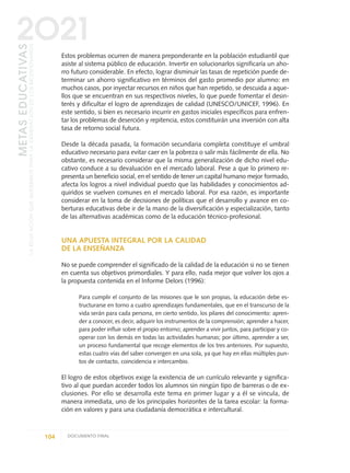 Estos problemas ocurren de manera preponderante en la población estudiantil que
asiste al sistema público de educación. Invertir en solucionarlos significaría un aho-
rro futuro considerable. En efecto, lograr disminuir las tasas de repetición puede de-
terminar un ahorro significativo en términos del gasto promedio por alumno: en
muchos casos, por inyectar recursos en niños que han repetido, se descuida a aque-
llos que se encuentran en sus respectivos niveles, lo que puede fomentar el desin-
terés y dificultar el logro de aprendizajes de calidad (UNESCO/UNICEF, 1996). En
este sentido, si bien es necesario incurrir en gastos iniciales específicos para enfren-
tar los problemas de deserción y repitencia, estos constituirán una inversión con alta
tasa de retorno social futura.
Desde la década pasada, la formación secundaria completa constituye el umbral
educativo necesario para evitar caer en la pobreza o salir más fácilmente de ella. No
obstante, es necesario considerar que la misma generalización de dicho nivel edu-
cativo conduce a su devaluación en el mercado laboral. Pese a que lo primero re-
presenta un beneficio social, en el sentido de tener un capital humano mejor formado,
afecta los logros a nivel individual puesto que las habilidades y conocimientos ad-
quiridos se vuelven comunes en el mercado laboral. Por esa razón, es importante
considerar en la toma de decisiones de políticas que el desarrollo y avance en co-
berturas educativas debe ir de la mano de la diversificación y especialización, tanto
de las alternativas académicas como de la educación técnico-profesional.
UNA APUESTA INTEGRAL POR LA CALIDAD
DE LA ENSEÑANZA
No se puede comprender el significado de la calidad de la educación si no se tienen
en cuenta sus objetivos primordiales. Y para ello, nada mejor que volver los ojos a
la propuesta contenida en el Informe Delors (1996):
Para cumplir el conjunto de las misiones que le son propias, la educación debe es-
tructurarse en torno a cuatro aprendizajes fundamentales, que en el transcurso de la
vida serán para cada persona, en cierto sentido, los pilares del conocimiento: apren-
der a conocer, es decir, adquirir los instrumentos de la comprensión; aprender a hacer,
para poder influir sobre el propio entorno; aprender a vivir juntos, para participar y co-
operar con los demás en todas las actividades humanas; por último, aprender a ser,
un proceso fundamental que recoge elementos de los tres anteriores. Por supuesto,
estas cuatro vías del saber convergen en una sola, ya que hay en ellas múltiples pun-
tos de contacto, coincidencia e intercambio.
El logro de estos objetivos exige la existencia de un currículo relevante y significa-
tivo al que puedan acceder todos los alumnos sin ningún tipo de barreras o de ex-
clusiones. Por ello se desarrolla este tema en primer lugar y a él se vincula, de
manera inmediata, uno de los principales horizontes de la tarea escolar: la forma-
ción en valores y para una ciudadanía democrática e intercultural.
104 DOCUMENTO FINAL
METASEDUCATIVAS
LAEDUCACIÓNQUEQUEREMOSPARALAGENERACIÓNDELOSBICENTENARIOS
2O21
0 DOCUMENTO FINAL 17.8:METAS 2021 17/8/10 13:15 Página 104
 