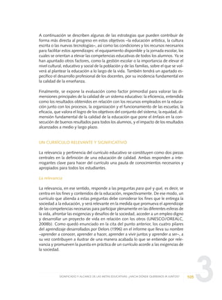 3
A continuación se describen algunas de las estrategias que pueden contribuir de
forma más directa al progreso en estos objetivos –la educación artística, la cultura
escrita o las nuevas tecnologías–, así como las condiciones y los recursos necesarios
para facilitar estos aprendizajes: el equipamiento disponible y la jornada escolar, los
cuales se orientan a elevar las competencias educativas de todos los alumnos. Ya se
han apuntado otros factores, como la gestión escolar o la importancia de elevar el
nivel cultural, educativo y social de la población y de las familias, sobre el que se vol-
verá al plantear la educación a lo largo de la vida. También tendrá un apartado es-
pecífico el desarrollo profesional de los docentes, por su incidencia fundamental en
la calidad de la enseñanza.
Finalmente, se expone la evaluación como factor primordial para valorar las di-
mensiones principales de la calidad de un sistema educativo: la eficiencia, entendida
como los resultados obtenidos en relación con los recursos empleados en la educa-
ción junto con los procesos, la organización y el funcionamiento de las escuelas; la
eficacia, que valora el logro de los objetivos del conjunto del sistema; la equidad, di-
mensión fundamental de la calidad de la educación que pone el énfasis en la con-
secución de buenos resultados para todos los alumnos, y el impacto de los resultados
alcanzados a medio y largo plazo.
UN CURRÍCULO RELEVANTE Y SIGNIFICATIVO
La relevancia y pertinencia del currículo educativo se constituyen como dos piezas
centrales en la definición de una educación de calidad. Ambas responden a inte-
rrogantes clave para hacer del currículo una pauta de conocimientos necesarios y
apropiados para todos los estudiantes.
La relevancia
La relevancia, en ese sentido, responde a las preguntas para qué y qué, es decir, se
centra en los fines y contenidos de la educación, respectivamente. De ese modo, un
currículo que atienda a estas preguntas debe considerar los fines que le entrega la
sociedad a la educación, y será relevante en la medida que promueva el aprendizaje
de las competencias necesarias para participar plenamente en las diferentes esferas de
la vida, afrontar las exigencias y desafíos de la sociedad, acceder a un empleo digno
y desarrollar un proyecto de vida en relación con los otros (UNESCO/OREALC,
2008b). Como quedó enunciado en la cita del punto anterior, los cuatro pilares
del aprendizaje desarrollados por Delors (1996) en el informe que lleva su nombre
–aprender a conocer, aprender a hacer, aprender a vivir juntos y aprender a ser–, a
su vez contribuyen a ilustrar de una manera acabada lo que se entiende por rele-
vancia y promueven la puesta en práctica de un currículo acorde a las exigencias de
la sociedad.
105SIGNIFICADO Y ALCANCE DE LAS METAS EDUCATIVAS: ¿HACIA DÓNDE QUEREMOS IR JUNTOS?
0 DOCUMENTO FINAL 17.8:METAS 2021 17/8/10 13:15 Página 105
 