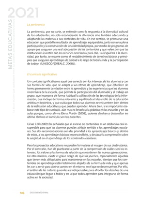 La pertinencia
La pertinencia, por su parte, se entiende como la respuesta a la diversidad cultural
de los estudiantes, no solo reconociendo la diferencia sino también adecuando y
adaptando las materias a sus contextos de vida. En ese sentido, se promueve una
educación que posibilite resultados de aprendizajes equiparables, junto con una plena
participación y la construcción de una identidad propia, por medio de programas de
apoyo que aseguren una real adecuación de los contenidos y que velen por que las
instituciones cuenten con los recursos necesarios para ello. La respuesta a la diver-
sidad, por tanto, se resume como el «establecimiento de derechos básicos y princi-
pios que aseguren aprendizajes de calidad a lo largo de toda la vida y la participación
de todos» (UNESCO/OREALC, 2008b).
El currículo significativo
Un currículo significativo es aquel que conecta con los intereses de los alumnos y con
sus formas de vida, que se adapta a sus ritmos de aprendizaje, que establece de
forma permanente la relación entre lo aprendido y las experiencias que los alumnos
viven fuera de la escuela, que permite la participación del alumnado y el trabajo en
grupo, que incorpora de forma habitual la utilización de las tecnologías de la infor-
mación, que incluye de forma relevante y equilibrada el desarrollo de la educación
artística y deportiva, y que cuida que todos sus alumnos se encuentren bien dentro
de la institución educativa y que puedan aprender. Ahora bien, si es importante ela-
borar este tipo de currículo, aún más es llevarlo a la práctica en las escuelas y en las
aulas porque, como afirma Elena Martín (2009), quienes diseñan y desarrollan en
último término el currículo son los docentes.
César Coll (2009) ha señalado que el exceso de contenidos es un obstáculo casi in-
superable para que los alumnos puedan atribuir sentido a los aprendizajes escola-
res. Sus dos recomendaciones son dar prioridad a los aprendizajes básicos y, dentro
de estos, a los aprendizajes básicos imprescindibles, y destacar la comprensión sobre
la amplitud en el aprendizaje de los contenidos escolares.
Pero los proyectos educativos no pueden formularse al margen de sus destinatarios.
Por el contrario, han de plantearse a partir de la comprensión de cuáles son los in-
tereses, los valores y las formas de relación que mantienen las nuevas generaciones.
De otra manera, existe el grave riesgo de que los jóvenes, especialmente aquellos
que tienen más dificultades para mantenerse en las escuelas, sientan que los con-
tenidos de aprendizaje están totalmente alejados de su forma de vida y que apenas
les van a servir para abrirse camino en el entorno en el que se desenvuelven. Por ello,
el análisis de las culturas juveniles es indispensable para afrontar los desafíos de una
educación que llegue a todos y en la que todos aprenden para integrarse de forma
activa en la sociedad.
106 DOCUMENTO FINAL
METASEDUCATIVAS
LAEDUCACIÓNQUEQUEREMOSPARALAGENERACIÓNDELOSBICENTENARIOS
2O21
0 DOCUMENTO FINAL 17.8:METAS 2021 17/8/10 13:15 Página 106
 
