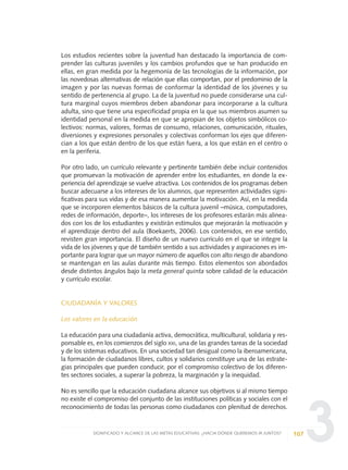 3
Los estudios recientes sobre la juventud han destacado la importancia de com-
prender las culturas juveniles y los cambios profundos que se han producido en
ellas, en gran medida por la hegemonía de las tecnologías de la información, por
las novedosas alternativas de relación que ellas comportan, por el predominio de la
imagen y por las nuevas formas de conformar la identidad de los jóvenes y su
sentido de pertenencia al grupo. La de la juventud no puede considerarse una cul-
tura marginal cuyos miembros deben abandonar para incorporarse a la cultura
adulta, sino que tiene una especificidad propia en la que sus miembros asumen su
identidad personal en la medida en que se apropian de los objetos simbólicos co-
lectivos: normas, valores, formas de consumo, relaciones, comunicación, rituales,
diversiones y expresiones personales y colectivas conforman los ejes que diferen-
cian a los que están dentro de los que están fuera, a los que están en el centro o
en la periferia.
Por otro lado, un currículo relevante y pertinente también debe incluir contenidos
que promuevan la motivación de aprender entre los estudiantes, en donde la ex-
periencia del aprendizaje se vuelve atractiva. Los contenidos de los programas deben
buscar adecuarse a los intereses de los alumnos, que representen actividades signi-
ficativas para sus vidas y de esa manera aumentar la motivación. Así, en la medida
que se incorporen elementos básicos de la cultura juvenil –música, computadores,
redes de información, deporte–, los intereses de los profesores estarán más alinea-
dos con los de los estudiantes y existirán estímulos que mejorarán la motivación y
el aprendizaje dentro del aula (Boekaerts, 2006). Los contenidos, en ese sentido,
revisten gran importancia. El diseño de un nuevo currículo en el que se integre la
vida de los jóvenes y que dé también sentido a sus actividades y aspiraciones es im-
portante para lograr que un mayor número de aquellos con alto riesgo de abandono
se mantengan en las aulas durante más tiempo. Estos elementos son abordados
desde distintos ángulos bajo la meta general quinta sobre calidad de la educación
y currículo escolar.
CIUDADANÍA Y VALORES
Los valores en la educación
La educación para una ciudadanía activa, democrática, multicultural, solidaria y res-
ponsable es, en los comienzos del siglo XXI, una de las grandes tareas de la sociedad
y de los sistemas educativos. En una sociedad tan desigual como la iberoamericana,
la formación de ciudadanos libres, cultos y solidarios constituye una de las estrate-
gias principales que pueden conducir, por el compromiso colectivo de los diferen-
tes sectores sociales, a superar la pobreza, la marginación y la inequidad.
No es sencillo que la educación ciudadana alcance sus objetivos si al mismo tiempo
no existe el compromiso del conjunto de las instituciones políticas y sociales con el
reconocimiento de todas las personas como ciudadanos con plenitud de derechos.
107SIGNIFICADO Y ALCANCE DE LAS METAS EDUCATIVAS: ¿HACIA DÓNDE QUEREMOS IR JUNTOS?
0 DOCUMENTO FINAL 17.8:METAS 2021 17/8/10 13:15 Página 107
 
