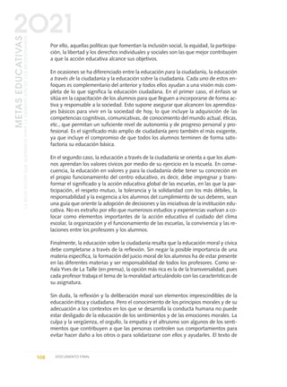 Por ello, aquellas políticas que fomentan la inclusión social, la equidad, la participa-
ción, la libertad y los derechos individuales y sociales son las que mejor contribuyen
a que la acción educativa alcance sus objetivos.
En ocasiones se ha diferenciado entre la educación para la ciudadanía, la educación
a través de la ciudadanía y la educación sobre la ciudadanía. Cada uno de estos en-
foques es complementario del anterior y todos ellos ayudan a una visión más com-
pleta de lo que significa la educación ciudadana. En el primer caso, el énfasis se
sitúa en la capacitación de los alumnos para que lleguen a incorporarse de forma ac-
tiva y responsable a la sociedad. Esto supone asegurar que alcancen los aprendiza-
jes básicos para vivir en la sociedad de hoy, lo que incluye la adquisición de las
competencias cognitivas, comunicativas, de conocimiento del mundo actual, éticas,
etc., que permitan un suficiente nivel de autonomía y de progreso personal y pro-
fesional. Es el significado más amplio de ciudadanía pero también el más exigente,
ya que incluye el compromiso de que todos los alumnos terminen de forma satis-
factoria su educación básica.
En el segundo caso, la educación a través de la ciudadanía se orienta a que los alum-
nos aprendan los valores cívicos por medio de su ejercicio en la escuela. En conse-
cuencia, la educación en valores y para la ciudadanía debe tener su concreción en
el propio funcionamiento del centro educativo, es decir, debe impregnar y trans-
formar el significado y la acción educativa global de las escuelas, en las que la par-
ticipación, el respeto mutuo, la tolerancia y la solidaridad con los más débiles, la
responsabilidad y la exigencia a los alumnos del cumplimiento de sus deberes, sean
una guía que oriente la adopción de decisiones y las iniciativas de la institución edu-
cativa. No es extraño por ello que numerosos estudios y experiencias vuelvan a co-
locar como elementos importantes de la acción educativa el cuidado del clima
escolar, la organización y el funcionamiento de las escuelas, la convivencia y las re-
laciones entre los profesores y los alumnos.
Finalmente, la educación sobre la ciudadanía resalta que la educación moral y cívica
debe completarse a través de la reflexión. Sin negar la posible importancia de una
materia específica, la formación del juicio moral de los alumnos ha de estar presente
en las diferentes materias y ser responsabilidad de todos los profesores. Como se-
ñala Yves de La Taille (en prensa), la opción más rica es la de la transversalidad, pues
cada profesor trabaja el tema de la moralidad articulándolo con las características de
su asignatura.
Sin duda, la reflexión y la deliberación moral son elementos imprescindibles de la
educación ética y ciudadana. Pero el conocimiento de los principios morales y de su
adecuación a los contextos en los que se desarrolla la conducta humana no puede
estar desligado de la educación de los sentimientos y de las emociones morales. La
culpa y la vergüenza, el orgullo, la empatía y el altruismo son algunos de los senti-
mientos que contribuyen a que las personas controlen sus comportamientos para
evitar hacer daño a los otros o para solidarizarse con ellos y ayudarles. El texto de
108 DOCUMENTO FINAL
METASEDUCATIVAS
LAEDUCACIÓNQUEQUEREMOSPARALAGENERACIÓNDELOSBICENTENARIOS
2O21
0 DOCUMENTO FINAL 17.8:METAS 2021 17/8/10 13:15 Página 108
 