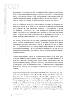 personas que viven en zonas rurales. En esta perspectiva se sitúa el compromiso de
crear un fondo solidario para la cooperación educativa que complete el esfuerzo de los
países y de las zonas más pobres de la región para lograr las metas acordadas. De
esta forma todos los países se sentirán vinculados a un proyecto colectivo y apre-
ciarán el valor de formar parte de la comunidad iberoamericana de naciones.
En la presentación del documento inicial dijimos que el proyecto no podía surgir so-
lamente del acuerdo de los gobiernos y de sus ministerios de Educación. Afirmamos
que también era necesario incorporar el sentir de la sociedad para tener en cuenta
sus propuestas y aspiraciones y para lograr, a través de su participación activa, un
mayor compromiso con el fortalecimiento de la educación y la consecución de las
metas. El debate realizado y la publicación de las opiniones manifestadas en el
mismo respaldan esa voluntad inicial, hoy incluso más firme que entonces.
Así, a lo largo de estos dos años el proyecto ha incrementado el respaldo social y su
solidez. El debate sobre cada una de sus metas ha precisado y enriquecido su alcance
y su significado. Además, el trabajo de cada país ha permitido concretar los objeti-
vos y los compromisos financieros. En este proceso se han ampliado las alianzas con
organismos internacionales, con la sociedad civil y con los distintos sectores de la co-
munidad educativa. Estamos, no cabe duda, ante un proyecto colectivo de la socie-
dad iberoamericana.
También nos planteamos analizar las exigencias presupuestarias de las metas, y así
lo hicimos. La edición del documento sobre sus costos puso de manifiesto que el
logro de las metas era posible y que la década prevista para alcanzarlas era una
oportunidad inmejorable por la presencia simultánea de factores favorables tanto en
lo demográfico, como en lo económico y social. Su confluencia con el tiempo de los
Bicentenarios reforzaba aún más las posibilidades de recuperar el tiempo desapro-
vechado.
La presentación de este documento final de las Metas Educativas 2021, que aspi-
ramos sea aprobado por la cumbre de jefes de Estado y de Gobierno que se cele-
brará en el mes de diciembre de 2010 en Mar del Plata, Argentina, culmina la
primera fase de apropiación del proyecto por parte de los gobiernos y la sociedad,
e inicia la última y definitiva: el conjunto de acciones que de forma sostenida y equi-
librada ha de conducir a que todos los países alcancen las metas que ellos mismos
se han formulado. La creación este mismo año del Instituto de Evaluación y Segui-
miento de las Metas Educativas 2021 completa el despliegue institucional del pro-
yecto. Sus informes permitirán destacar los avances y mostrar los logros alcanzados,
10 DOCUMENTO FINAL
METASEDUCATIVAS
LAEDUCACIÓNQUEQUEREMOSPARALAGENERACIÓNDELOSBICENTENARIOS
2O21
0 DOCUMENTO FINAL 17.8:METAS 2021 17/8/10 13:14 Página 10
 