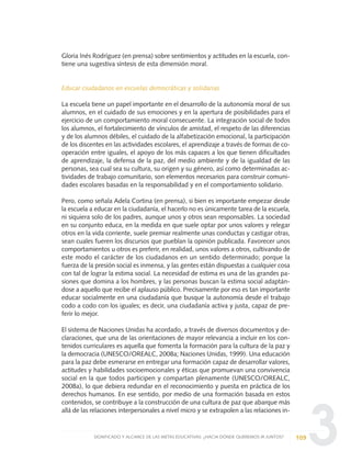 3
Gloria Inés Rodríguez (en prensa) sobre sentimientos y actitudes en la escuela, con-
tiene una sugestiva síntesis de esta dimensión moral.
Educar ciudadanos en escuelas democráticas y solidarias
La escuela tiene un papel importante en el desarrollo de la autonomía moral de sus
alumnos, en el cuidado de sus emociones y en la apertura de posibilidades para el
ejercicio de un comportamiento moral consecuente. La integración social de todos
los alumnos, el fortalecimiento de vínculos de amistad, el respeto de las diferencias
y de los alumnos débiles, el cuidado de la alfabetización emocional, la participación
de los discentes en las actividades escolares, el aprendizaje a través de formas de co-
operación entre iguales, el apoyo de los más capaces a los que tienen dificultades
de aprendizaje, la defensa de la paz, del medio ambiente y de la igualdad de las
personas, sea cual sea su cultura, su origen y su género, así como determinadas ac-
tividades de trabajo comunitario, son elementos necesarios para construir comuni-
dades escolares basadas en la responsabilidad y en el comportamiento solidario.
Pero, como señala Adela Cortina (en prensa), si bien es importante empezar desde
la escuela a educar en la ciudadanía, el hacerlo no es únicamente tarea de la escuela,
ni siquiera solo de los padres, aunque unos y otros sean responsables. La sociedad
en su conjunto educa, en la medida en que suele optar por unos valores y relegar
otros en la vida corriente, suele premiar realmente unas conductas y castigar otras,
sean cuales fueren los discursos que pueblan la opinión publicada. Favorecer unos
comportamientos u otros es preferir, en realidad, unos valores a otros, cultivando de
este modo el carácter de los ciudadanos en un sentido determinado; porque la
fuerza de la presión social es inmensa, y las gentes están dispuestas a cualquier cosa
con tal de lograr la estima social. La necesidad de estima es una de las grandes pa-
siones que domina a los hombres, y las personas buscan la estima social adaptán-
dose a aquello que recibe el aplauso público. Precisamente por eso es tan importante
educar socialmente en una ciudadanía que busque la autonomía desde el trabajo
codo a codo con los iguales; es decir, una ciudadanía activa y justa, capaz de pre-
ferir lo mejor.
El sistema de Naciones Unidas ha acordado, a través de diversos documentos y de-
claraciones, que una de las orientaciones de mayor relevancia a incluir en los con-
tenidos curriculares es aquella que fomenta la formación para la cultura de la paz y
la democracia (UNESCO/OREALC, 2008a; Naciones Unidas, 1999). Una educación
para la paz debe esmerarse en entregar una formación capaz de desarrollar valores,
actitudes y habilidades socioemocionales y éticas que promuevan una convivencia
social en la que todos participen y compartan plenamente (UNESCO/OREALC,
2008a), lo que debiera redundar en el reconocimiento y puesta en práctica de los
derechos humanos. En ese sentido, por medio de una formación basada en estos
contenidos, se contribuye a la construcción de una cultura de paz que abarque más
allá de las relaciones interpersonales a nivel micro y se extrapolen a las relaciones in-
109SIGNIFICADO Y ALCANCE DE LAS METAS EDUCATIVAS: ¿HACIA DÓNDE QUEREMOS IR JUNTOS?
0 DOCUMENTO FINAL 17.8:METAS 2021 17/8/10 13:15 Página 109
 