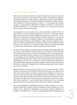 3
Educación en valores y sostenibilidad
Vivimos una situación de auténtica emergencia planetaria, marcada por toda una
serie de graves problemas estrechamente relacionados: contaminación y degrada-
ción de los ecosistemas, cambio climático, agotamiento de recursos, crecimiento in-
controlado de la población mundial, desequilibrios insostenibles, conflictos destruc-
tivos, pérdida de diversidad biológica y cultural... Es una situación que aparece
asociada a comportamientos individuales y colectivos orientados a la búsqueda de
beneficios particulares y a corto plazo, sin atender a sus consecuencias para los
demás o para las futuras generaciones.
La participación en la construcción de un futuro sostenible, haciendo frente a la
grave situación actual de emergencia planetaria (ver www.oei.es/decada), puede y
debe ser hoy una meta de interés colectivo que proporcione a los jóvenes –en rea-
lidad, a los ciudadanos de todas las edades y regiones del planeta– la ocasión de
movilizar los valores de una ciudadanía solidaria. La necesidad de una profunda re-
volución cultural (educativa, tecnocientífica y política) para dar respuesta al con-
junto de problemas estrechamente vinculados a los que la humanidad ha de hacer
frente hoy, se convierte así en un reto de la mayor relevancia, capaz de dar sentido
a nuestras vidas, promoviendo cambios de actitud y comportamiento.
Es este un reto que exige la incorporación de la educación para la sostenibilidad en
el currículo de los diferentes niveles educativos y en la formación del profesorado
de los países de la zona, para contribuir a la adquisición de las competencias bási-
cas para el desarrollo personal y el ejercicio de una ciudadanía activa y democrática.
Se da respuesta así a los reiterados llamamientos de Naciones Unidas para que los
educadores de todas las áreas y niveles, tanto de la educación formal como de la no
reglada (prensa, museos, etc.), contribuyan a formar ciudadanos conscientes de la
grave situación de emergencia planetaria y preparados para participar en la toma de
decisiones y contribuir a la adopción de las medidas necesarias para sentar las bases
de un futuro sostenible.
Debemos destacar a este respecto que el logro de una sociedad sostenible conlleva
la plena universalización del conjunto de los derechos humanos (un objetivo clave
de la educación en valores). En efecto, la preservación sostenible de la especie hu-
mana en nuestro planeta exige la libre participación de la ciudadanía en la toma de
decisiones que afectan presente y futuro de la sociedad (lo que supone la univer-
salización de los derechos humanos de primera generación, es decir de los dere-
chos civiles y políticos). Y supone igualmente la satisfacción de sus necesidades
básicas (derechos de segunda generación: económicos, sociales y culturales).
Pero la sustentabilidad o sostenibilidad aparece hoy como un derecho en sí misma,
formando parte de los llamados derechos humanos de tercera generación, que se
califican como «derechos de solidaridad» y que incluyen, de forma destacada, el
derecho a un ambiente sano, a la paz y al desarrollo para todos los pueblos y para
111SIGNIFICADO Y ALCANCE DE LAS METAS EDUCATIVAS: ¿HACIA DÓNDE QUEREMOS IR JUNTOS?
0 DOCUMENTO FINAL 17.8:METAS 2021 17/8/10 13:15 Página 111
 