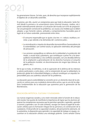 las generaciones futuras. Se trata, pues, de derechos que incorporan explícitamente
el objetivo de un desarrollo sostenible.
Es preciso, por ello, asumir un compromiso para que toda la educación, tanto for-
mal (desde la primaria a la universitaria) como informal (museos, medios, etc.),
preste sistemáticamente atención a la situación del mundo con el fin de proporcio-
nar una percepción correcta de los problemas, sus causas y las medidas que se deben
adoptar, y que fomente valores, actitudes y comportamientos favorables para el
logro de un futuro sostenible, promoviendo entre otros:
• El consumo responsable que se ajuste a las tres «r»: reducir, reutilizar y re-
ciclar, y que atienda a las demandas del «comercio justo».
• La reivindicación e impulso de desarrollos tecnocientíficos favorecedores de
la sostenibilidad, con control social y la aplicación sistemática del principio
de precaución.
• Las acciones sociopolíticas en defensa de la solidaridad y la protección del
medio, a escala local y planetaria, que contribuyan a poner fin a los dese-
quilibrios insostenibles y a los conflictos asociados, con una decidida defensa
de la ampliación y generalización de los derechos humanos al conjunto
de la población mundial, sin discriminaciones de ningún tipo (étnicas, de
género, etc.).
De lo que se trata, en definitiva, es de la superación de la defensa de los intereses
y valores particulares a corto plazo, y de la comprensión de que la solidaridad y la
protección global de la diversidad biológica y cultural constituyen un requisito im-
prescindible para una auténtica solución de los problemas.
La educación para la sostenibilidad se convierte así en un elemento clave de la edu-
cación en valores para una ciudadanía democrática activa, que es uno de los obje-
tivos fundamentales de la educación que queremos para la generación de los
Bicentenarios.
EDUCACIÓN ARTÍSTICA, CULTURA Y CIUDADANÍA
Las nuevas exigencias sociales y una visión renovada sobre la función de la educa-
ción escolar, han puesto de manifiesto la importancia de lograr que los alumnos ad-
quieran las competencias necesarias que les permitan aprender a aprender, aprender
a convivir y aprender a ser. En este contexto, resurge con fuerza el papel de la edu-
cación artística para la formación integral de las personas y la construcción de la
ciudadanía. El desarrollo de la capacidad creadora, del pensamiento abstracto, de
la autoestima, la disposición para aprender o la capacidad de trabajar en equipo, en-
cuentran en la educación artística una estrategia potente. Como señalan Clarisa
112 DOCUMENTO FINAL
METASEDUCATIVAS
LAEDUCACIÓNQUEQUEREMOSPARALAGENERACIÓNDELOSBICENTENARIOS
2O21
0 DOCUMENTO FINAL 17.8:METAS 2021 17/8/10 13:15 Página 112
 