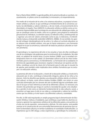 3
Ruiz y María Mota (2009), la agenda política de la próxima década se asentará, ne-
cesariamente, en pilares como la creatividad, la innovación y el emprendimiento.
Por medio de la inclusión de las artes a los sistemas educativos, se propicia la trans-
misión artística y cultural, lo que contribuye al fortalecimiento de la conciencia cul-
tural y las identidades y valores colectivos, y de ese modo, al reconocimiento de la
diversidad y el respeto. Para UNESCO, la educación artística se define como un ins-
trumento imprescindible para la entrega de una educación de calidad para todos, ya
que se constituye como un medio, único en su género, para propiciar la realización
personal de los individuos, la cohesión social y la reflexión crítica, contribuyendo así
a vigorizar una serie de valores universales como la paz, la tolerancia, el entendi-
miento mutuo y el desarrollo sostenible (UNESCO, 2006b). En ese sentido, los apor-
tes del enfoque interdisciplinario de las artes y la cultura al currículo educativo no
se reducen solo al ámbito artístico, sino que se hacen extensivos a una formación
integral en la que la conciencia y valoración de todas las prácticas culturales se vuel-
ven prioritarias.
El aprendizaje y la experiencia del arte en las escuelas y fuera de ellas constituyen
una de las estrategias más poderosas para la construcción de la ciudadanía. No cabe
duda, en palabras de Imanol Arias y Lucina Jiménez (2009), que la sociedad con-
temporánea tiene en el dar cabida a la diversidad cultural uno de los retos funda-
mentales para la convivencia y el entendimiento. La formación de la ciudadanía en
términos de capacidades para reconocer, respetar e interactuar con quienes son dis-
tintos, constituye una de las claves de la formación para la vida que la escuela ha
de aportar, pero también están implicados otros ámbitos formativos que no exclu-
yen a la educación artística.
La presencia del arte en la educación, a través de la educación artística y a través de la
educación por el arte, contribuye al desarrollo integral y pleno de los niños y los
jóvenes. Ante los desafíos que plantea una educación artística atenta a la diversi-
dad cultural, no basta, como afirma Andrea Giráldez (2009), con incluir en unos
currículos dominados por los cánones del arte occidental algunas actividades aisla-
das en las que se hace referencia al arte de las diferentes culturas. Es necesaria una
revisión más profunda que tenga en cuenta la necesidad de ayudar a los estudian-
tes a percibir el arte como un elemento fundamental de la vida cultural y social, a
encontrar un lugar para el arte en sus vidas y a comprender y valorar las contribu-
ciones que los artistas y el arte hacen a las diferentes culturas y sociedades.
Por ello, la OEI está impulsando un amplio programa bajo la denominación de Edu-
cación Artística, Cultura y Ciudadanía, que contribuya a que todos los alumnos co-
nozcan y aprecien las expresiones artísticas de los diferentes países y encuentren en
el arte una vía de expresión, comunicación y disfrute. De esta manera, será posible
avanzar en la construcción de una comunidad iberoamericana de personas que va-
loren la diversidad cultural y se sientan ciudadanas en sociedades multiculturales. La
importancia que la OEI otorga a estas experiencias y aprendizajes ha conducido a
113SIGNIFICADO Y ALCANCE DE LAS METAS EDUCATIVAS: ¿HACIA DÓNDE QUEREMOS IR JUNTOS?
0 DOCUMENTO FINAL 17.8:METAS 2021 17/8/10 13:15 Página 113
 