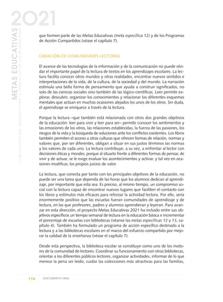 que formen parte de las Metas Educativas (meta específica 12) y de los Programas
de Acción Compartidos (véase el capítulo 7).
CREACIÓN DE COMUNIDADES LECTORAS
El avance de las tecnologías de la información y de la comunicación no puede olvi-
dar el importante papel de la lectura de textos en los aprendizajes escolares. La lec-
tura facilita conocer otros mundos y otras realidades, encontrar nuevos sentidos e
interpretaciones de la vida, de la cultura, de la sociedad y del mundo. La narración
estimula una bella forma de pensamiento que ayuda a construir significados, no
solo de las ciencias sociales sino también de las lógico-científicas. Leer permite ex-
plorar, descubrir, organizar los conocimientos y relacionar los diferentes esquemas
mentales que actúan en muchas ocasiones alejados los unos de los otros. Sin duda,
el aprendizaje se enriquece a través de la lectura.
Porque la lectura –que también está relacionada con otros dos grandes objetivos
de la educación: leer para vivir y leer para ser– permite conocer los sentimientos y
las emociones de los otros, las relaciones establecidas, la fuerza de las pasiones, los
riesgos de la vida y la búsqueda de soluciones ante los conflictos existentes. Los libros
también permiten el acceso a otras culturas que ofrecen formas de relación, normas y
valores que, por ser diferentes, obligan a situar en sus justos términos las normas
y los valores de cada uno. La lectura contribuye, a su vez, a enfrentar al lector con
decisiones éticas y morales, porque al situarlo frente a diferentes formas de pensar, de
vivir y de actuar, se le exige evaluar los acontecimientos y activar, y tal vez en oca-
siones modificar, los propios juicios de valor.
La lectura, que conecta por tanto con los principales objetivos de la educación, no
puede ser una tarea que dependa de las horas que los alumnos dedican al aprendi-
zaje, por importante que esta sea. Es preciso, al mismo tiempo, un compromiso so-
cial con la lectura capaz de encontrar nuevos lugares que faciliten el contacto con
los libros y estímulos más eficaces para reforzar la actividad lectora. Por ello, sería
enormemente positivo que las escuelas fueran comunidades de aprendizaje y de
lectura, en las que profesores, padres y alumnos aprendieran y leyeran. Para avan-
zar en esta dirección, el proyecto Metas Educativas 2021 ha incluido entre sus ob-
jetivos específicos un tiempo semanal de lectura en la educación básica e incrementar
el porcentaje de escuelas con bibliotecas (véanse las metas específicas 12 y 13, ca-
pítulo 4). También ha formulado un programa de acción específico destinado a la
lectura y a las bibliotecas escolares en el marco del esfuerzo compartido por mejo-
rar la calidad de la enseñanza (véase el capítulo 7).
Desde esta perspectiva, la biblioteca escolar se constituye como uno de los moto-
res de la comunidad de lectores. Coordinar su funcionamiento con otras bibliotecas,
orientar a los diferentes públicos lectores, organizar actividades, informar de lo que
merece la pena ser leído, cuidar las colecciones más atractivas para las familias,
114 DOCUMENTO FINAL
METASEDUCATIVAS
LAEDUCACIÓNQUEQUEREMOSPARALAGENERACIÓNDELOSBICENTENARIOS
2O21
0 DOCUMENTO FINAL 17.8:METAS 2021 17/8/10 13:15 Página 114
 